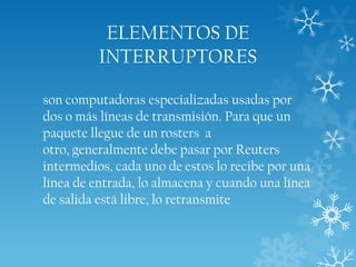 ELEMENTOS DE
INTERRUPTORES
son computadoras especializadas usadas por
dos o más líneas de transmisión. Para que un
paquete llegue de un rosters a
otro, generalmente debe pasar por Reuters
intermedios, cada uno de estos lo recibe por una
línea de entrada, lo almacena y cuando una línea
de salida está libre, lo retransmite

 
