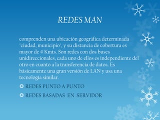 REDES MAN
comprenden una ubicación geográfica determinada
"ciudad, municipio", y su distancia de cobertura es
mayor de 4 Kmts. Son redes con dos buses
unidireccionales, cada uno de ellos es independiente del
otro en cuanto a la transferencia de datos. Es
básicamente una gran versión de LAN y usa una
tecnología similar.
 REDES PUNTO A PUNTO
 REDES BASADAS EN SERVIDOR

 