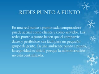 REDES PUNTO A PUNTO
En una red punto a punto cada computadora
puede actuar como cliente y como servidor. Las
redes punto a punto hacen que el compartir
datos y periféricos sea fácil para un pequeño
grupo de gente. En una ambiente punto a punto,
la seguridad es difícil, porque la administración
no está centralizada.

 