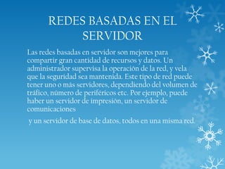 REDES BASADAS EN EL
SERVIDOR
Las redes basadas en servidor son mejores para
compartir gran cantidad de recursos y datos. Un
administrador supervisa la operación de la red, y vela
que la seguridad sea mantenida. Este tipo de red puede
tener uno o más servidores, dependiendo del volumen de
tráfico, número de periféricos etc. Por ejemplo, puede
haber un servidor de impresión, un servidor de
comunicaciones
y un servidor de base de datos, todos en una misma red.

 