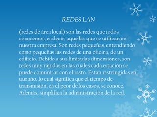 REDES LAN
(redes de área local) son las redes que todos
conocemos, es decir, aquellas que se utilizan en
nuestra empresa. Son redes pequeñas, entendiendo
como pequeñas las redes de una oficina, de un
edificio. Debido a sus limitadas dimensiones, son
redes muy rápidas en las cuales cada estación se
puede comunicar con el resto. Están restringidas en
tamaño, lo cual significa que el tiempo de
transmisión, en el peor de los casos, se conoce.
Además, simplifica la administración de la red.

 