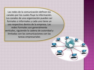 Las redes de la comunicación definen los canales por los cuales fluye la información. Los canales de una organización pueden ser formales o informales y cada uno tiene un uso respectivo dentro de la empresa. Las redes Formales son generalmente verticales, siguiendo la cadena de autoridad y limitadas con las comunicaciones con las tareas empresariales