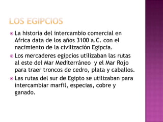  La historia del intercambio comercial en
Africa data de los años 3100 a.C. con el
nacimiento de la civilización Egipcia.
 Los mercaderes egipcios utilizaban las rutas
al este del Mar Mediterráneo y el Mar Rojo
para traer troncos de cedro, plata y caballos.
 Las rutas del sur de Egipto se utilizaban para
intercambiar marfil, especias, cobre y
ganado.
 