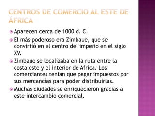 Aparecen cerca de 1000 d. C.
 El más poderoso era Zimbaue, que se
convirtió en el centro del imperio en el siglo
XV.
 Zimbaue se localizaba en la ruta entre la
costa este y el interior de Africa. Los
comerciantes tenían que pagar impuestos por
sus mercancías para poder distribuirlas.
 Muchas ciudades se enriquecieron gracias a
este intercambio comercial.
 