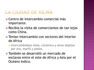  Centro de intercambio comercial más
importante.
 Recibía la visita de comerciantes de tan lejos
como China.
 Tenían intercambio con sectores del interior
de Africa
 Intercambiaban telas, cerámica y otros objetos
por oro, marfil y pieles.
 También se desarrolló un mercado de
esclavos entre el este de Africa y Asia por el
Océano Indico.
 
