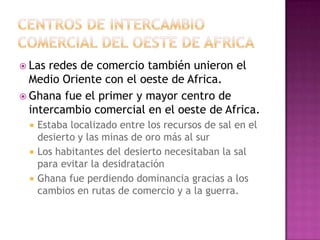  Las redes de comercio también unieron el
Medio Oriente con el oeste de Africa.
 Ghana fue el primer y mayor centro de
intercambio comercial en el oeste de Africa.
 Estaba localizado entre los recursos de sal en el
desierto y las minas de oro más al sur
 Los habitantes del desierto necesitaban la sal
para evitar la desidratación
 Ghana fue perdiendo dominancia gracias a los
cambios en rutas de comercio y a la guerra.
 