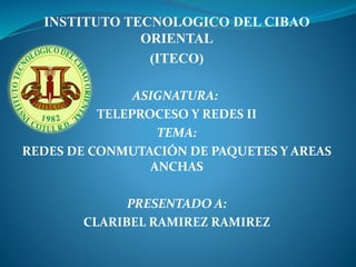 INSTITUTO TECNOLOGICO DEL CIBAO
ORIENTAL
(ITECO)
ASIGNATURA:
TELEPROCESO Y REDES II
TEMA:
REDES DE CONMUTACIÓN DE PAQUETES Y AREAS
ANCHAS
PRESENTADO A:
CLARIBEL RAMIREZ RAMIREZ
 