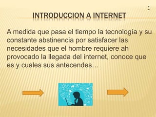 INTRODUCCION A INTERNET
A medida que pasa el tiempo la tecnología y su
constante abstinencia por satisfacer las
necesidades que el hombre requiere ah
provocado la llegada del internet, conoce que
es y cuales sus antecendes…
*
 