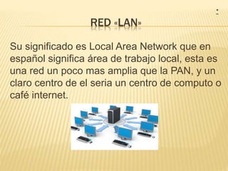 RED «LAN»
Su significado es Local Area Network que en
español significa área de trabajo local, esta es
una red un poco mas amplia que la PAN, y un
claro centro de el seria un centro de computo o
café internet.
*
 