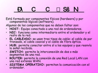  Está formada por componentes físicos (hardware) y por componentes lógicos (software).  Algunos de los componentes que no deben faltar son: HOST:  Equipo conectado a una red de ordenadores. NIC:  funciona como intermediario entre el ordenador y el resto de la red. EL CABLEADO:  se usan tres tipos de cable: el cable de par trenzado, el cable coaxial y el cable de fibra óptica. HUB:  permite conectar entre sí a los equipos y que reenvía la señal recibida. SWITCH:  permite la interconexión de dos o más segmentos de una red. ROUTER:  permite la conexión de una Red Local LAN con una red extensa WAN. SISTEMA OPERATIVO:  permiten la comunicación con el ordenador.  
