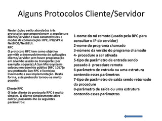 Alguns Protocolos Cliente/Servidor
Neste tópico serão abordados três
protocolos que proporcionam a arquitetura
cliente/servidor e suas características e   1-nome do nó remoto (usado pela RPC para
modos de comunicação: RPC, IPX/SPX e        consultar o IP do servidor)
NetBIOS/NetBEUI.
RPC                                         2-nome do programa chamado
O protocolo RPC tem como objetivo           3-número da versão do programa chamado
permitir o desenvolvimento de aplicações    4- procedure a ser ativada
cliente/servidor sem haver programação
em nível de sessão ou transporte (por       5-tipo de parâmetro de entrada sendo
exemplo, soquete).A Sun Microsystems        passado à procedure remota
colocou em domínio público [RFC 1057]o
seu protocolo Sun RPC e licenciou           6-parâmetro de entrada ou uma estrutura
livremente a sua implementação. Desta       contendo esses parâmetros
forma, este protocolo tornou-se muito
popular.                                    7-tipo de parâmetro de saída sendo retornado
                                            da procedure
Cliente RPC                                 8-parâmetro de saída ou uma estrutura
O lado cliente do protocolo RPC é muito     contendo esses parâmetros
simples. O cliente simplesmente ativa
callrpc, passando-lhe os seguintes
parâmetros:
 
