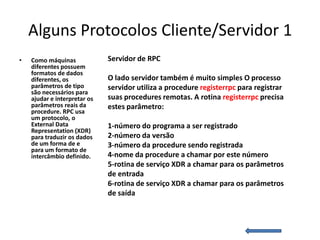 Alguns Protocolos Cliente/Servidor 1
•   Como máquinas             Servidor de RPC
    diferentes possuem
    formatos de dados
    diferentes, os            O lado servidor também é muito simples O processo
    parâmetros de tipo        servidor utiliza a procedure registerrpc para registrar
    são necessários para
    ajudar e interpretar os   suas procedures remotas. A rotina registerrpc precisa
    parâmetros reais da       estes parâmetro:
    procedure. RPC usa
    um protocolo, o
    External Data             1-número do programa a ser registrado
    Representation (XDR)
    para traduzir os dados    2-número da versão
    de um forma de e          3-número da procedure sendo registrada
    para um formato de
    intercâmbio definido.     4-nome da procedure a chamar por este número
                              5-rotina de serviço XDR a chamar para os parâmetros
                              de entrada
                              6-rotina de serviço XDR a chamar para os parâmetros
                              de saída
 