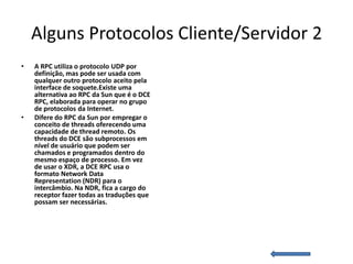 Alguns Protocolos Cliente/Servidor 2
•   A RPC utiliza o protocolo UDP por
    definição, mas pode ser usada com
    qualquer outro protocolo aceito pela
    interface de soquete.Existe uma
    alternativa ao RPC da Sun que é o DCE
    RPC, elaborada para operar no grupo
    de protocolos da Internet.
•   Difere do RPC da Sun por empregar o
    conceito de threads oferecendo uma
    capacidade de thread remoto. Os
    threads do DCE são subprocessos em
    nível de usuário que podem ser
    chamados e programados dentro do
    mesmo espaço de processo. Em vez
    de usar o XDR, a DCE RPC usa o
    formato Network Data
    Representation (NDR) para o
    intercâmbio. Na NDR, fica a cargo do
    receptor fazer todas as traduções que
    possam ser necessárias.
 
