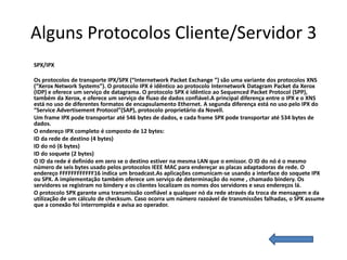 Alguns Protocolos Cliente/Servidor 3
SPX/IPX

Os protocolos de transporte IPX/SPX (“Internetwork Packet Exchange ”) são uma variante dos protocolos XNS
(“Xerox Network Systems”). O protocolo IPX é idêntico ao protocolo Internetwork Datagram Packet da Xerox
(IDP) e oferece um serviço de datagrama. O protocolo SPX é idêntico ao Sequenced Packet Protocol (SPP),
também da Xerox, e oferece um serviço de fluxo de dados confiável.A principal diferença entre o IPX e o XNS
está no uso de diferentes formatos de encapsulamento Ethernet. A segunda diferença está no uso pelo IPX do
“Service Advertisement Protocol”(SAP), protocolo proprietário da Novell.
Um frame IPX pode transportar até 546 bytes de dados, e cada frame SPX pode transportar até 534 bytes de
dados.
O endereço IPX completo é composto de 12 bytes:
ID da rede de destino (4 bytes)
ID do nó (6 bytes)
ID do soquete (2 bytes)
O ID da rede é definido em zero se o destino estiver na mesma LAN que o emissor. O ID do nó é o mesmo
número de seis bytes usado pelos protocolos IEEE MAC para endereçar as placas adaptadoras de rede. O
endereço FFFFFFFFFFFF16 indica um broadcast.As aplicações comunicam-se usando a interface do soquete IPX
ou SPX. A implementação também oferece um serviço de determinação do nome , chamado bindery. Os
servidores se registram no bindery e os clientes localizam os nomes dos servidores e seus endereços lá.
O protocolo SPX garante uma transmissão confiável a qualquer nó da rede através da troca de mensagem e da
utilização de um cálculo de checksum. Caso ocorra um número razoável de transmissões falhadas, o SPX assume
que a conexão foi interrompida e avisa ao operador.
 