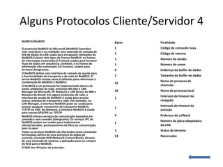 Alguns Protocolos Cliente/Servidor 4
NetBEUI/NetBIOS                                             Bytes   Finalidade
O protocolo NetBEUI da Microsoft (NetBIOS Extended          1       Código de comando hexa
User Interface) é na realidade uma extensão da camada de
link de dados da LAN usada para encapsular comandos do      1       Código de retorno
NetBIOS.Existem dois tipos de frames NetBEUI: os frames     1       Número da sessão
de informação numerados (I-Frames) usados para fornecer
fluxo de dados em sequência, confiável, e os frames de      1       Número do nome
informação não numerados (UI-Frames), usados para
fornecer datagramas.                                        4       Endereço do buffer de dados
O NetBIOS define uma interface de camada de sessão para
a funcionalidade de transporte e de rede do NetBEUI. O      2       Tamanho do buffer de dados
termo NetBIOS muitas vezes é utilizado para referenciar à
combinação de NetBIOS e NetBEUI.                                    Nome do processo de
                                                            16
O NetBIOS é um protocolo foi implementado dentro de                 chamada
vários ambientes de rede, incluindo MS-Net e LAN
Manager da Microsoft, PC Network e LAN Server da IBM e      16      Nome do processo local
Netware da Novell. Em alguns ambientes de rede, a                   Intervalo de timeout da
interface de sessão do NetBIOS é usada para acessar         1
outras camadas de transporte e rede. Por exemplo, no                recepção
LAN Manager, a interface NetBIOS pode ser usada para
acessar qualquer mecanismo de transporte NetBEUI,                   Intervalo de timeout da
                                                            1
TCP/IP ou XNS. No Netware, a interface NetBIOS é usada              emissão
para acessar SPX/IPX ou TCP/IP.
NetBIOS oferece serviços de comunicação baseados em         4       Endereço de callback
conexão e sem conexão (datagrama). Os serviços IPC do
NetBIOS podem ser usados para implementar                           Número da placa adaptadora
                                                            1
cliente/servidor, processamento de filtro ou comunicação            da LAN
peer-to-peer.
Todos os serviços NetBIOS são oferecidos como comandos      1       Status de término
formatados dentro de uma estrutura de dados de              14      Reservados
controle, chamada NCB (Network Control Block). Através
de uma chamada de sistema, a aplicação passa os campos
do NCB para o NetBIOS.
O NCB tem 64 bytes de extensão:
 
