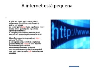 A internet está pequena

•
    A internet como você conhece está
    próxima do fim. Calma, não é preciso
    entrar em pânico
    ou correr para baixar tudo aquilo que você
    deseja antes que alguma espécie de
    apocalipse aconteça.
    A solução para o fim da internet já foi
    encontrada e atende pelo nome de IPv6.
    Já em funcionamento em alguns sites ,
    como o YouTube,
    o novo protocolo permitirá ampliar as
    possibilidades de acesso à rede de uma
    maneira sem precedentes.
    Entenda exatamente o que está
    acontecendo e como essa sigla permitirá
    que você navegue pela rede nas próximas
    décadas.
 
