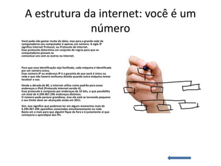 A estrutura da internet: você é um
               número
Você pode não gostar muito da ideia, mas para a grande rede de
computadores seu computador é apenas um número. A sigla IP
significa Internet Protocol, ou Protocolo de Internet.
Esse protocolo determina um conjunto de regras para que os
computadores possam se
comunicar uns com os outros na internet.


Para que essa identificação seja facilitada, cada máquina é identificada
por um número único.
Esse número IP ou endereço IP é a garantia de que você é único na
rede e que não haverá nenhuma dúvida quando outra máquina tentar
localizar a sua.
Desde a década de 80, a internet utiliza como padrão para esses
endereços o IPv4 (Protocolo Internet versão 4).
Esse protocolo é composto por endereços de 32 bits, o que possibilita
um total de 4.294.967.296 endereços distintos.
O número pode parecer grandioso, mas ele está se tornando pequeno
e seu limite deve ser alcançado ainda em 2011.
Sim, isso significa que podemos ter em alguns momentos mais de
4.294.967.296 aparelhos conectados simultaneamente na rede.
Basta um a mais para que alguém fique de fora e é justamente aí que
começaria o apocalipse dos IPs.
 