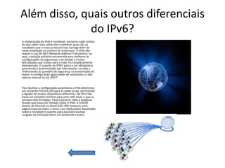 Além disso, quais outros diferenciais
             do IPv6?
A implantação do IPv6 é inevitável, portanto nada melhor
do que saber mais sobre ele e conhecer quais são as
novidades que o novo protocolo traz consigo além de
vasta ampliação no número de endereços. O IPv6 não
requer o uso de NAT (Network Address Translation), ou
seja, a solução paliativa encontrada para melhorar as
configurações de segurança, mas devido a muitas
dificuldades que trouxe para a rede, foi completamente
abandonada. O suporte ao IPSEC passa a ser obrigatório,
garantindo a autenticidade das informações na rede e
melhorando as questões de segurança na transmissão de
dados. A configuração agora pode ser automática e não
apenas manual ou via DHCP.


Para facilitar a configuração automática o IPv6 determina
um tamanho mínimo /64 para as redes locais, permitindo
a ligação de muitos dispositivos diferentes. No IPv4 não
havia um tamanho mínimo para uma rede local, o que as
tornava mais limitadas. Para esclarecer toda e qualquer
dúvida que possa ter restado sobre o IPv6, o Comitê
Gestor da Internet no Brasil (CGI. BR) preparou uma
página especial sobre o tema, com explicações detalhadas
sobre a novidade e suporte para possíveis duvidas
surgidas na transição entre um protocolo e outro.
 