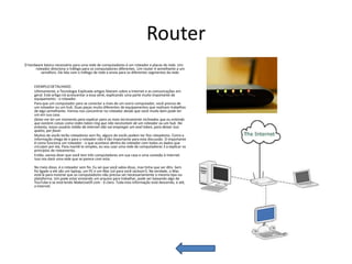Router
O hardware básico necessário para uma rede de computadores é um roteador e placas de rede. Um
      roteador direciona o tráfego para os computadores diferentes. Um router é semelhante a um
         semáforo. Ele lida com o tráfego de rede e envia para os diferentes segmentos da rede.


     EXEMPLO DETALHADO:
     Ultimamente, a Tecnologia Explicada artigos falaram sobre a Internet e as comunicações em
     geral. Este artigo irá acrescentar a essa série, explicando uma parte muito importante de
     equipamento - o roteador.
     Para que um computador para se conectar a mais de um outro computador, você precisa de
     um roteador ou um hub. Duas peças muito diferentes de equipamentos que realizam trabalhos
     de algo semelhante. Iremos nos concentrar no roteador desde que você muito bem pode ter
     um em sua casa.
     Deixe-me ter um momento para explicar para os mais tecnicamente inclinados que eu entendo
     que existem coisas como redes token ring que não necessitam de um roteador ou um hub. No
     entanto, nosso usuário médio da Internet não vai empregar um anel token, para deixar isso
     quieto, por favor.
     Muitos de vocês terão roteadores sem fio, alguns de vocês podem ter fios roteadores. Como a
     informação chega de e para o roteador não é tão importante para esta discussão. O importante
     é como funciona um roteador - o que acontece dentro do roteador com todos os dados que
     circulam por ela. Para mantê-lo simples, eu vou usar uma rede de computadores 3 a explicar os
     princípios de roteamento.
     Então, vamos dizer que você tem três computadores em sua casa e uma conexão à Internet.
     Isso nos dará uma rede que se parece com esta:

     No meio disso, é o roteador sem fio. Eu sei que você sabia disso, mas tinha que ser dito. Sem
     fio ligado a ele são um laptop, um PC e um Mac (só para você Jackson!). Na verdade, o Mac
     está lá para mostrar que os computadores não precisa ser necessariamente o mesmo tipo ou
     plataforma. Um pode estar enviando um arquivo para trabalhar, pode ser baixando algo de
     YouTube e se está lendo MakeUseOf.com - é claro. Toda esta informação está descendo, e até,
     a Internet.
 