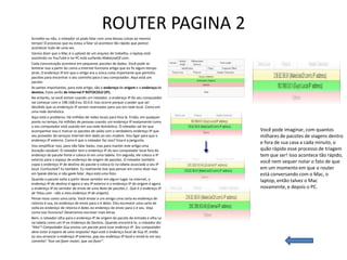 ROUTER PAGINA 2
Acredite ou não, o roteador só pode falar com uma dessas coisas ao mesmo
tempo! O processo que eu estou a falar só acontece tão rápido que parece
acontecer tudo de uma vez.
Vamos dizer que o Mac é o upload de um arquivo de trabalho, o laptop está
assistindo no YouTube e no PC está surfando MakeUseOf.com.
Cada comunicação acontece em pequenos pacotes de dados. Você pode se
lembrar isso a partir do como a Internet funciona artigo que eu fiz algum tempo
atrás. O endereço IP em que o artigo era a única coisa importante que permitiu
pacotes para encontrar o seu caminho para o seu computador. Aqui está um
pacote:
As partes importantes, para este artigo, são o endereço de origem e o endereço de
destino. Estes serão de Internet P ROTOCOLO (IP).
No entanto, se você estiver usando um roteador, o endereço IP do seu computador
vai começar com o 198.168.0 ou 10.0.0. Isso ocorre porque o poder que ser
decidido que os endereços IP seriam reservados para uso em rede local. Como em
uma rede doméstica.
Aqui está o problema. Há milhões de redes locais para fora lá. Então, em qualquer
ponto no tempo, há milhões de pessoas usando um endereço IP exatamente como
o seu computador está usando em sua rede doméstica. O roteador vai ter que
acompanhar isso e marcar os pacotes de saída com o verdadeiro endereço IP que        Você pode imaginar, com quantos
seu provedor de serviços Internet tem dado ao seu modem. Vou ligar para que o        milhares de pacotes de viagens dentro
endereço IP externo. Como é que o roteador faz isso? Essa é a pergunta.
                                                                                     e fora de sua casa a cada minuto, o
Vou simplificar isso, para não falar baixo, mas para manter este artigo uma
duração razoável. O roteador tem o endereço IP do seu computador local fora do       quão rápido esse processo de triagem
endereço do pacote fonte e coloca-lo em uma tabela. Em seguida, ele coloca o IP      tem que ser! Isso acontece tão rápido,
externo para o espaço de endereço de origem de pacotes. O roteador também
copia o endereço IP de destino do pacote e coloca-lo na tabela associada a seu IP
                                                                                     você nem sequer notar o fato de que
local. Confuzzled? Eu também. Eu realmente tive que pensar em como dizer isso        em um momento em que o router
em Speak diárias e não geek-falar. Aqui está uma foto:                               está conversando com o Mac, o
Quando o pacote volta a partir desse servidor em algum lugar na internet, o          laptop, então talvez o Mac
endereço IP de destino é agora o seu IP externo e o endereço IP de origem é agora
o endereço IP do servidor de envio de uma Nota de pacotes (:. Que é o endereço IP    novamente, e depois o PC.
de Telus.com - não o meu endereço IP de origem).
Pense nisso como uma carta. Você enviar a um amigo uma carta eo endereço de
retorno é sua, eo endereço de envio para o é deles. Eles escrevem uma carta de
volta eo endereço de retorno é deles eo endereço de envio para o é seu. Veja
como isso funciona? Deveríamos escrever mais letras.
Bem, o roteador olha para o endereço IP de origem do pacote de entrada e olha La
na tabela como um IP ex Endereço de Destino. Quando encontrá-lo, o roteador diz:
“Aha”! Computador Guy enviou um pacote para esse endereço IP. Seu computador
deve estar à espera de uma resposta! Aqui está o endereço local de Guy IP, então
eu vou arrancar o endereço IP externo, pop seu endereço IP local e enviá-lo em seu
caminho! “Isso vai fazer router, que vai fazer”.
 