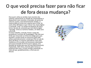 O que você precisa fazer para não ficar
       de fora dessa mudança?
 Para quem utiliza as versões mais recentes dos
 sistemas operacionais ou dispõe de computadores e
 dispositivos mais recentes a transição, do ponto de
 vista do usuário, será extremamente simples. A
 maioria deles já conta com suporte para o IPv6. Se
 você utiliza Windows e quer checar isso, basta digitar
 o comando “cmd” no campo de pesquisa do menu
 Iniciar. Na tela de comando que será aberta digite
 “ipconfig”. Entre os números listados, um deles será
 o do IPv6.
 O maior trabalho, contudo, ficará a cargo dos
 provedores e serviços de hospedagem. São eles que
 terão que reescrever as linhas de código para que,
 quando o usuário tente se comunicar pela rede,
 utilize automaticamente o endereço IPv6 em vez do
 IPv4. No Brasil, as maiores operadoras como GVT,
 Telefônica e Oi, já estão com processos adiantados
 para essa transição de forma que é apenas uma
 questão de tempo para que ela seja definitivamente
 implantada. Além disso, durante pelo menos os
 próximos dois anos, as duas versões coexistirão na
 rede até que, gradativamente, o IPv4 caia em
 desuso.
 