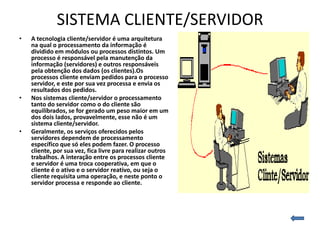 SISTEMA CLIENTE/SERVIDOR
•   A tecnologia cliente/servidor é uma arquitetura
    na qual o processamento da informação é
    dividido em módulos ou processos distintos. Um
    processo é responsável pela manutenção da
    informação (servidores) e outros responsáveis
    pela obtenção dos dados (os clientes).Os
    processos cliente enviam pedidos para o processo
    servidor, e este por sua vez processa e envia os
    resultados dos pedidos.
•   Nos sistemas cliente/servidor o processamento
    tanto do servidor como o do cliente são
    equilibrados, se for gerado um peso maior em um
    dos dois lados, provavelmente, esse não é um
    sistema cliente/servidor.
•   Geralmente, os serviços oferecidos pelos
    servidores dependem de processamento
    específico que só eles podem fazer. O processo
    cliente, por sua vez, fica livre para realizar outros
    trabalhos. A interação entre os processos cliente
    e servidor é uma troca cooperativa, em que o
    cliente é o ativo e o servidor reativo, ou seja o
    cliente requisita uma operação, e neste ponto o
    servidor processa e responde ao cliente.
 