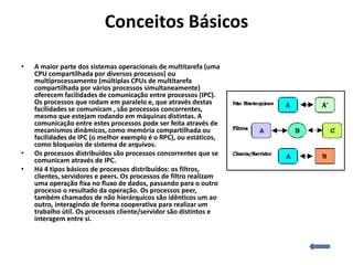 Conceitos Básicos

•   A maior parte dos sistemas operacionais de multitarefa (uma
    CPU compartilhada por diversos processos) ou
    multiprocessamento (múltiplas CPUs de multitarefa
    compartilhada por vários processos simultaneamente)
    oferecem facilidades de comunicação entre processos (IPC).
    Os processos que rodam em paralelo e, que através destas
    facilidades se comunicam , são processos concorrentes,
    mesmo que estejam rodando em máquinas distintas. A
    comunicação entre estes processos pode ser feita através de
    mecanismos dinâmicos, como memória compartilhada ou
    facilidades de IPC (o melhor exemplo é o RPC), ou estáticos,
    como bloqueios de sistema de arquivos.
•   Os processos distribuídos são processos concorrentes que se
    comunicam através de IPC.
•   Há 4 tipos básicos de processos distribuídos: os filtros,
    clientes, servidores e peers. Os processos de filtro realizam
    uma operação fixa no fluxo de dados, passando para o outro
    processo o resultado da operação. Os processos peer,
    também chamados de não hierárquicos são idênticos um ao
    outro, interagindo de forma cooperativa para realizar um
    trabalho útil. Os processos cliente/servidor são distintos e
    interagem entre si.
 