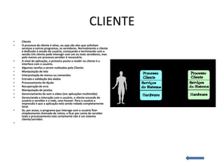 CLIENTE
•   Cliente
•   O processo de cliente é ativo, ou seja são eles que solicitam
    serviços a outros programas, os servidores. Normalmente o cliente
    é dedicado à sessão do usuário, começando e terminando com a
    sessão.Um cliente pode interagir com um ou mais servidores, mas
    pelo menos um processo servidor é necessário.
•   A nível de aplicação, o primeiro ponto a residir no cliente é a
    interface com o usuário.
•   Algumas tarefas a serem realizadas pelo Cliente:
•   Manipulação de tela
•   Interpretação de menus ou comandos
•   Entrada e validação dos dados
•   Processamento de Ajuda
•   Recuperação de erro
•   Manipulação de janelas
•   Gerenciamento de som e vídeo (em aplicações multimídia)
•   Gerenciando a interação com o usuário, o cliente esconde do
    usuário o servidor e a rede, caso houver. Para o usuário a
    impressão é que a aplicação está sendo rodada completamente
    local.
•   Se, por acaso, o programa que interage com o usuário fizer
    simplesmente chamada de rotina, e ficar por conta do servidor
    todo o processamento este certamente não é um sistema
    cliente/servidor.
•
 