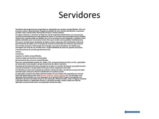 Servidores
Servidores são programas que respondem as solicitações por serviços compartilhados. Ele é um
processo reativo, disparado pela chegada de pedidos de seus clientes.Geralmente, o processo
servidor roda o tempo todo, oferecendo serviços a muitos clientes.
Em alguns sistemas, o processo servidor em vez de responder diretamente, cria um processo
escravo exclusivamente para cada pedido de cliente. O servidor banco de dados Oracle trabalha
desta forma, quando chega um pedido, ele cria um processo escravo dedicado a trabalhar neste
pedido, deixando assim o processo mestre livre para receber outros pedidos imediatamente.
Para que o servidor possa manipular os dados e prover segurança são combinadas rotinas de
gerenciamento de dados com as funções de controle encontradas nos sistemas operacionais.
Um servidor processa a informação sem interagir com outros servidores. Os clientes que
interagem com mais de um servidor tem a responsabilidade de ativá-los quando necessário.
O processamento do servidor geralmente inclui:
acessar,
armazenar,
organizar os dados compartilhados,
atualizar dados previamente armazenados
gerenciamento dos recursos compartilhados.
Recursos compartilhados podem ser: dados, CPU, armazenamento em disco ou fita, capacidade
de impressão, comunicação e até gerenciamento de vídeo e memória.
Exemplos de ServidoresUm bom exemplo de servidor é o servidor de backup, que pode fornecer
recursos de backup e recuperação em fita para várias máquinas numa rede.
O X-Windows é outro bom exemplo de sistemas cliente/servidor, ele oferece serviços de vídeo
acessíveis pela rede para clientes trabalhando em qualquer ponto.
As aplicações em banco de dados cliente/servidor em sua maioria são montados em cima de
banco de dados SQL prontos como Oracle, Informix, Ingress, Sybase, etc. Por exemplo, uma
aplicação desenvolvidas com uma linguagem de 4ª geração (4GL) Progress interagindo com
dispositivo de banco de dados Oracle é uma aplicação cliente/servidor, onde o Progress constitui
o processo cliente e o dispositivo Oracle é o processo servidor, ambos rodam em nível de
aplicação caracterizando assim uma aplicação cliente/servidor.
 