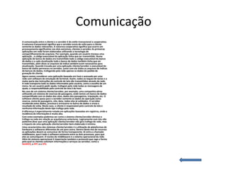 Comunicação
A comunicação entre o cliente e o servidor é do estilo transacional e cooperativo.
A natureza transacional significa que o servidor envia de volta para o cliente
somente os dados relevantes. A natureza cooperativa significa que ocorre um
processamento significativo nos dois extremos, clientes e servidor.As primeiras
aplicações em rede foram elaboradas utilizando a tecnologia de
compartilhamento de arquivos. Por exemplo, quando um usuário iniciava uma
aplicação , o código executável da aplicação tinha que ser transmitido. Numa
aplicação de banco de dados era transmitido todo o código executável do banco
de dados e a cada atualização todo o banco de dados também tinha que ser
transmitido, além disso os arquivos de índice também eram necessários para
atualização. Quando trocada por uma aplicação cliente/servidor o executável do
banco de dados permaceu no servidor, junto com ele todos os arquivos de índices
de bancos de dados, trafegando pela rede apenas os dados do pedido de
gravação do cliente.
Agora vamos considerar uma aplicação baseada em host e acessada por uma
rede com software de emulação de terminal. Assim, todos os toques de teclas e a
maior parte das instruções de controle de tela são transmitidas através da rede.
A rede transporta todo os dados informados pelo usuário, como a escolha de um
menu. Se um usuário pedir ajuda, trafegam pela rede todas as mensagens de
ajuda, a responsabilidade pelo controle da tela é do host.
No caso de um sistema cliente/servidor, por exemplo, uma companhia aérea
utilizando um sistema de reservas de passagens, onde temos um banco de dados
compartilhado com os dados dos vôos, dados dos passageiros, tripulação, etc. O
software cliente passa para o servidor somente os dados da operação como
reserva, nome do passageiro, vôo, data, todos eles já validados. O servidor
recebendo estes dados, processa e armazena no banco de dados e envia o
resultado de volta. Neste caso, o cliente é responsável pelo controle da tela e
nenhuma informação deste tipo trafega pela rede.
A diferença é especialmente notada em aplicações baseadas em registros, onde a
incidência de informações é muito alta.
Com estes exemplos podemos ver como o sistema cliente/servidor diminui o
tráfego na rede em relação as arquiteturas anteriores. Logicamente com isto não
podemos dizer que uma aplicação cliente/servidor não gera tráfego de rede, mas
o impacto de uma aplicação cliente/servidor bem elaborada é mínimo.
Uma característica dos sistemas cliente/servidor é a utilização de plataformas de
hardware e softwares diferentes de um para outro. Dentro deste mix de recursos
as aplicações devem se comunicar de forma transparente. Aí entra o chamado
middleware, que é todo o software existente entre os dois processos, para que
eles se comuniquem. O núcleo do middleware é o sistema operacional da rede.
Além do sistema operacional é importante também o protocolo que rege a forma
pela qual os clientes solicitam informações e serviços ao servidor, como o
NetBIOS, o RPC e o SPX.
 