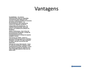 Vantagens
Escalabilidade - Um sistema
cliente/servidor pode ser expandido
verticalmente pela adição de mais
recursos à máquina servidora ou aumento
do número de servidores - ou
horizontalmente, pelo aumento do
número de máquinas servidoras.
Independência de plataformas - Os
sistemas cliente/servidor não ficam
presos a um ambiente de software ou
hardware.
Melhor Performance - Com a força de
processamento distribuída, o tempo de
processamento é menor,
consequentemente o tempo de resposta
também é menor.
Fácil Acesso aos Dados - Como é o
processo cliente que gerencia a interface,
deixando o servidor livre para manipular
os dados, este por sua vez fica mais
disponível.
Redução de Custos Operacionais - Como
os custos de hardware e software estão
constantemente sendo reduzidos, a troca
dos sistemas grandes por sistemas com
redes integradas pode ser feita com um
baixo custo.
 