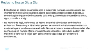 10
© 2016 Cisco e/ou suas afiliadas. Todos os direitos reservados.
Confidencial da Cisco
 Entre todas as coisas essenciais para a existência humana, a necessidade de
interagir com os outros está logo abaixo das nossas necessidades básicas. A
comunicação é quase tão importante para nós quanto nossa dependência de ar,
água, comida e abrigo.
 No mundo de hoje, com o uso de redes, estamos conectados como nunca
estivemos. Pessoas que têm ideias podem se comunicar instantaneamente com
as demais para torná-las uma realidade. Novos acontecimentos e descobertas são
conhecidos no mundo inteiro em questão de segundos. Indivíduos podem até
mesmo se conectar e jogar com seus amigos separados por oceanos e
continentes.
Redes no Nosso Dia a Dia
 