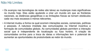 12
© 2016 Cisco e/ou suas afiliadas. Todos os direitos reservados.
Confidencial da Cisco
 Os avanços nas tecnologias de redes são talvez as mudanças mais significativas
no mundo hoje. Eles estão ajudando a criar um mundo em que as fronteiras
nacionais, as distâncias geográficas e as limitações físicas se tornam obstáculos
cada vez mais escassos e menos relevantes.
 A Internet mudou a forma na qual ocorrem interações sociais, comerciais, políticas
e pessoais. A natureza imediata das comunicações na Internet incentiva a
formação de comunidades globais. As comunidades globais permitem a interação
social que é independente de localização ou fuso horário. A criação de
comunidades on-line para a troca de ideias e informações tem o potencial de
aumentar as oportunidades de produtividade ao redor do mundo.
Não Há Limites
 