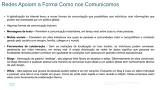 14
© 2016 Cisco e/ou suas afiliadas. Todos os direitos reservados.
Confidencial da Cisco
 A globalização da Internet levou a novas formas de comunicação que possibilitam aos indivíduos criar informações que
podem ser acessadas por um público global.
 Algumas formas de comunicação incluem:
 Mensagens de texto – Permitem a comunicação instantânea, em tempo real, entre duas ou mais pessoas.
 Mídias sociais – Consistem em sites interativos nos quais as pessoas e comunidades criam e compartilham o conteúdo
gerado pelo usuário com amigos, família, colegas e o mundo.
 Ferramentas de colaboração - Sem as restrições de localização ou fuso horário, os indivíduos podem conversar,
geralmente por vídeo interativo, em tempo real. A ampla distribuição de redes de dados significa que pessoas em
localidades remotas podem contribuir em igualdade de condições com pessoas em grandes centros populacionais.
 Blogs - Abreviação da palavra “weblogs”, são páginas Web fáceis de atualizar e editar. Diferentemente de sites comerciais,
os blogs oferecem a qualquer pessoa uma maneira de comunicar suas ideias a um público global sem conhecimento técnico
de web design.
 Wikis – São páginas que grupos de pessoas podem editar e ver em conjunto. Enquanto um blog é mais um diário individual
e pessoal, uma wiki é uma criação em grupo. Como tal, pode estar sujeita a maior revisão e edição. Várias empresas usam
wikis como ferramenta de colaboração interna.
Redes Apoiam a Forma Como nos Comunicamos
 