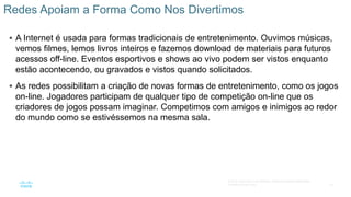 16
© 2016 Cisco e/ou suas afiliadas. Todos os direitos reservados.
Confidencial da Cisco
 A Internet é usada para formas tradicionais de entretenimento. Ouvimos músicas,
vemos filmes, lemos livros inteiros e fazemos download de materiais para futuros
acessos off-line. Eventos esportivos e shows ao vivo podem ser vistos enquanto
estão acontecendo, ou gravados e vistos quando solicitados.
 As redes possibilitam a criação de novas formas de entretenimento, como os jogos
on-line. Jogadores participam de qualquer tipo de competição on-line que os
criadores de jogos possam imaginar. Competimos com amigos e inimigos ao redor
do mundo como se estivéssemos na mesma sala.
Redes Apoiam a Forma Como Nos Divertimos
 