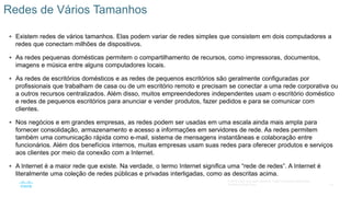 18
© 2016 Cisco e/ou suas afiliadas. Todos os direitos reservados.
Confidencial da Cisco
 Existem redes de vários tamanhos. Elas podem variar de redes simples que consistem em dois computadores a
redes que conectam milhões de dispositivos.
 As redes pequenas domésticas permitem o compartilhamento de recursos, como impressoras, documentos,
imagens e música entre alguns computadores locais.
 As redes de escritórios domésticos e as redes de pequenos escritórios são geralmente configuradas por
profissionais que trabalham de casa ou de um escritório remoto e precisam se conectar a uma rede corporativa ou
a outros recursos centralizados. Além disso, muitos empreendedores independentes usam o escritório doméstico
e redes de pequenos escritórios para anunciar e vender produtos, fazer pedidos e para se comunicar com
clientes.
 Nos negócios e em grandes empresas, as redes podem ser usadas em uma escala ainda mais ampla para
fornecer consolidação, armazenamento e acesso a informações em servidores de rede. As redes permitem
também uma comunicação rápida como e-mail, sistema de mensagens instantâneas e colaboração entre
funcionários. Além dos benefícios internos, muitas empresas usam suas redes para oferecer produtos e serviços
aos clientes por meio da conexão com a Internet.
 A Internet é a maior rede que existe. Na verdade, o termo Internet significa uma “rede de redes”. A Internet é
literalmente uma coleção de redes públicas e privadas interligadas, como as descritas acima.
Redes de Vários Tamanhos
 