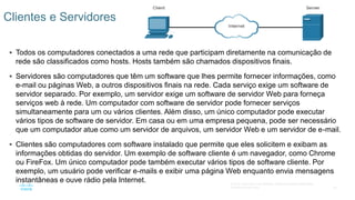 20
© 2016 Cisco e/ou suas afiliadas. Todos os direitos reservados.
Confidencial da Cisco
 Todos os computadores conectados a uma rede que participam diretamente na comunicação de
rede são classificados como hosts. Hosts também são chamados dispositivos finais.
 Servidores são computadores que têm um software que lhes permite fornecer informações, como
e-mail ou páginas Web, a outros dispositivos finais na rede. Cada serviço exige um software de
servidor separado. Por exemplo, um servidor exige um software de servidor Web para forneça
serviços web à rede. Um computador com software de servidor pode fornecer serviços
simultaneamente para um ou vários clientes. Além disso, um único computador pode executar
vários tipos de software de servidor. Em casa ou em uma empresa pequena, pode ser necessário
que um computador atue como um servidor de arquivos, um servidor Web e um servidor de e-mail.
 Clientes são computadores com software instalado que permite que eles solicitem e exibam as
informações obtidas do servidor. Um exemplo de software cliente é um navegador, como Chrome
ou FireFox. Um único computador pode também executar vários tipos de software cliente. Por
exemplo, um usuário pode verificar e-mails e exibir uma página Web enquanto envia mensagens
instantâneas e ouve rádio pela Internet.
Clientes e Servidores
 