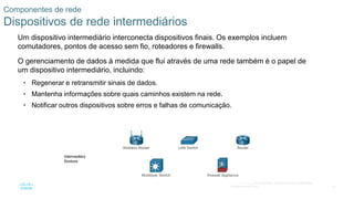 23
© 2016 Cisco e/ou suas afiliadas. Todos os direitos reservados.
Confidencial da Cisco
Componentes de rede
Dispositivos de rede intermediários
Um dispositivo intermediário interconecta dispositivos finais. Os exemplos incluem
comutadores, pontos de acesso sem fio, roteadores e firewalls.
O gerenciamento de dados à medida que flui através de uma rede também é o papel de
um dispositivo intermediário, incluindo:
• Regenerar e retransmitir sinais de dados.
• Mantenha informações sobre quais caminhos existem na rede.
• Notificar outros dispositivos sobre erros e falhas de comunicação.
 