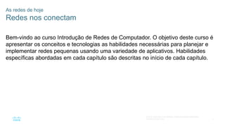 3
© 2016 Cisco e/ou suas afiliadas. Todos os direitos reservados.
Confidencial da Cisco
Bem-vindo ao curso Introdução de Redes de Computador. O objetivo deste curso é
apresentar os conceitos e tecnologias as habilidades necessárias para planejar e
implementar redes pequenas usando uma variedade de aplicativos. Habilidades
específicas abordadas em cada capítulo são descritas no início de cada capítulo.
As redes de hoje
Redes nos conectam
 