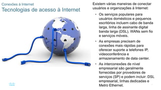 35
© 2016 Cisco e/ou suas afiliadas. Todos os direitos reservados.
Confidencial da Cisco
Conexões à Internet
Tecnologias de acesso à Internet
Existem várias maneiras de conectar
usuários e organizações à Internet:
• Os serviços populares para
usuários domésticos e pequenos
escritórios incluem cabo de banda
larga, linha de assinante digital
banda larga (DSL), WANs sem fio
e serviços móveis.
• As empresas precisam de
conexões mais rápidas para
oferecer suporte a telefones IP,
videoconferência e
armazenamento de data center.
• As interconexões de nível
empresarial são geralmente
fornecidas por provedores de
serviços (SP) e podem incluir: DSL
empresarial, linhas dedicadas e
Metro Ethernet.
 