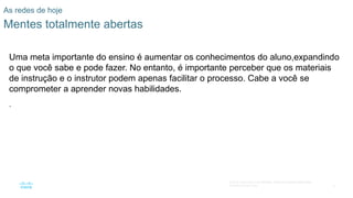 4
© 2016 Cisco e/ou suas afiliadas. Todos os direitos reservados.
Confidencial da Cisco
As redes de hoje
Mentes totalmente abertas
Uma meta importante do ensino é aumentar os conhecimentos do aluno,expandindo
o que você sabe e pode fazer. No entanto, é importante perceber que os materiais
de instrução e o instrutor podem apenas facilitar o processo. Cabe a você se
comprometer a aprender novas habilidades.
.
 