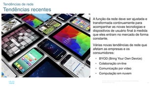 45
© 2016 Cisco e/ou suas afiliadas. Todos os direitos reservados.
Confidencial da Cisco
Tendências de rede
Tendências recentes
A função da rede deve ser ajustada e
transformada continuamente para
acompanhar as novas tecnologias e
dispositivos de usuário final à medida
que eles entram no mercado de forma
constante.
Várias novas tendências de rede que
afetam as empresas e os
consumidores:
• BYOD (Bring Your Own Device)
• Colaboração on-line
• Comunicação por vídeo
• Computação em nuvem
 