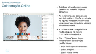 47
© 2016 Cisco e/ou suas afiliadas. Todos os direitos reservados.
Confidencial da Cisco
Tendências de rede
Colaboração Online  Colabore e trabalhe com outras
pessoas na rede em projetos
conjuntos.
 As ferramentas de colaboração,
incluindo o Cisco WebEx (mostrado
na figura), oferecem aos usuários
uma maneira de conectar e interagir
instantaneamente.
 A colaboração é uma prioridade
muito alta para no mundo
corporativo e acadêmico.
 Cisco Webex Teams é uma
ferramenta de colaboração
multifuncional.
• envie mensagens instantâneas
• postar imagens
• postar vídeos e links
 