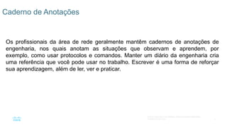 5
© 2016 Cisco e/ou suas afiliadas. Todos os direitos reservados.
Confidencial da Cisco
Os profissionais da área de rede geralmente mantêm cadernos de anotações de
engenharia, nos quais anotam as situações que observam e aprendem, por
exemplo, como usar protocolos e comandos. Manter um diário da engenharia cria
uma referência que você pode usar no trabalho. Escrever é uma forma de reforçar
sua aprendizagem, além de ler, ver e praticar.
Caderno de Anotações
 