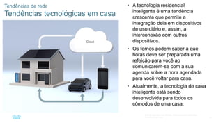 50
© 2016 Cisco e/ou suas afiliadas. Todos os direitos reservados.
Confidencial da Cisco
Tendências de rede
Tendências tecnológicas em casa
• A tecnologia residencial
inteligente é uma tendência
crescente que permite a
integração dela em dispositivos
de uso diário e, assim, a
interconexão com outros
dispositivos.
• Os fornos podem saber a que
horas deve ser preparada uma
refeição para você ao
comunicarem-se com a sua
agenda sobre a hora agendada
para você voltar para casa.
• Atualmente, a tecnologia de casa
inteligente está sendo
desenvolvida para todos os
cômodos de uma casa.
 