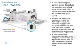 51
© 2016 Cisco e/ou suas afiliadas. Todos os direitos reservados.
Confidencial da Cisco
Tendências de rede
Rede Powerline
• A rede Powerline pode
permitir que os dispositivos
se conectem a uma LAN,
onde os cabos de rede de
dados ou comunicações sem
fio não são uma opção
viável.
• Usando um adaptador
padrão powerline, os
dispositivos podem se
conectar à LAN onde quer
que haja uma tomada
elétrica ao enviar dados em
determinadas frequências.
• A rede Powerline é
especialmente útil quando os
pontos de acesso sem fio
não conseguem alcançar
todos os dispositivos em
 