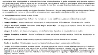56
© 2016 Cisco e/ou suas afiliadas. Todos os direitos reservados.
Confidencial da Cisco
Segurança de redes é parte integral de redes de computadores, independentemente se a rede está limitada a um ambiente doméstico
com uma única conexão à Internet, ou se está em uma empresa, com milhares de usuários. A segurança de rede implementada deve
considerar o ambiente, bem como as ferramentas e os requisitos da rede. Deve ser capaz de proteger dados, ao mesmo tempo em que
habilita o serviço de qualidade esperado pela rede.
Proteger uma rede envolve protocolos, tecnologias, dispositivos, ferramentas e técnicas para proteger dados e reduzir ameaças. Vetores
de ameaça podem ser internos ou externos. Várias ameaças externas à segurança de redes são transmitidas hoje na Internet.
As ameaças externas mais comuns às redes incluem:
 Vírus, worms e cavalos de Troia - Software mal-intencionado e código arbitrário executados em um dispositivo do usuário
 Spyware e adware - Software instalado em um dispositivo do usuário que coleta, de forma secreta, informações sobre o usuário
 Ataques de dia zero, também conhecidos como ataques de zero hora - um ataque que ocorre no primeiro dia em que uma
vulnerabilidade se torna conhecida
 Ataques de hackers - Um ataque por uma pessoa com conhecimentos a dispositivos ou recursos de rede do usuário
 Ataques de negação de serviço - Ataques projetados para deixar aplicações e processos lentos ou travá-los em um dispositivo de
rede
 Interceptação e roubo de dados - Um ataque para capturar informações privadas da rede de uma empresa
 Roubo de identidade - Um ataque para roubar credenciais de login de usuário para acessar dados confidenciais
 Também é importante considerar ameaças internas. Há muitos estudos que mostram que as violações mais comuns ocorrem por
causa de usuários internos da rede. Isso pode ser atribuído a dispositivos perdidos ou roubados, mau uso acidental por parte dos
funcionários e, no ambiente comercial, até mesmo funcionários mal-intencionados. Com as estratégias BYOD em evolução, os dados
corporativos ficam muito mais vulneráveis. Portanto, ao desenvolver uma política de segurança, é importante solucionar as ameaças de
segurança internas e externas.
 