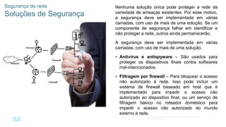 57
© 2016 Cisco e/ou suas afiliadas. Todos os direitos reservados.
Confidencial da Cisco
Segurança de rede
Soluções de Segurança
Nenhuma solução única pode proteger a rede da
variedade de ameaças existentes. Por esse motivo,
a segurança deve ser implementada em várias
camadas, com uso de mais de uma solução. Se um
componente de segurança falhar em identificar e
não proteger a rede, outros ainda permanecerão.
A segurança deve ser implementada em várias
camadas, com uso de mais de uma solução.
 Antivírus e antispyware – São usados para
proteger os dispositivos finais contra softwares
mal-intencionados.
 Filtragem por firewall – Para bloquear o acesso
não autorizado à rede. Isso pode incluir um
sistema de firewall baseado em host que é
implementado para impedir o acesso não
autorizado ao dispositivo final, ou um serviço de
filtragem básico no roteador doméstico para
impedir o acesso não autorizado do mundo
externo à rede.
 