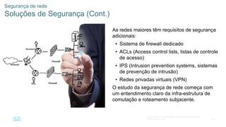 58
© 2016 Cisco e/ou suas afiliadas. Todos os direitos reservados.
Confidencial da Cisco
Segurança de rede
Soluções de Segurança (Cont.)
As redes maiores têm requisitos de segurança
adicionais:
• Sistema de firewall dedicado
• ACLs (Access control lists, listas de controle
de acesso)
• IPS (Intrusion prevention systems, sistemas
de prevenção de intrusão)
• Redes privadas virtuais (VPN)
O estudo da segurança de rede começa com
um entendimento claro da infra-estrutura de
comutação e roteamento subjacente.
 