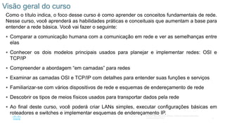 6
© 2016 Cisco e/ou suas afiliadas. Todos os direitos reservados.
Confidencial da Cisco
Como o título indica, o foco desse curso é como aprender os conceitos fundamentais de rede.
Nesse curso, você aprenderá as habilidades práticas e conceituais que aumentam a base para
entender a rede básica. Você vai fazer o seguinte:
 Comparar a comunicação humana com a comunicação em rede e ver as semelhanças entre
elas
 Conhecer os dois modelos principais usados para planejar e implementar redes: OSI e
TCP/IP
 Compreender a abordagem “em camadas” para redes
 Examinar as camadas OSI e TCP/IP com detalhes para entender suas funções e serviços
 Familiarizar-se com vários dispositivos de rede e esquemas de endereçamento de rede
 Descobrir os tipos de meios físicos usados para transportar dados pela rede
 Ao final deste curso, você poderá criar LANs simples, executar configurações básicas em
roteadores e switches e implementar esquemas de endereçamento IP.
Visão geral do curso
 